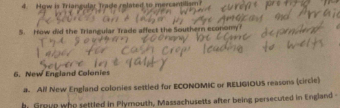 Hqw is Triangular Trade related to mercantilism? 
5. How did the Triangular Trade affect the Southern economy? 
6. New England Colonies 
a. All New England colonies settled for ECONOMIC or RELIGIOUS reasons (circle) 
b. Group who settled in Plymouth, Massachusetts after being persecuted in England -