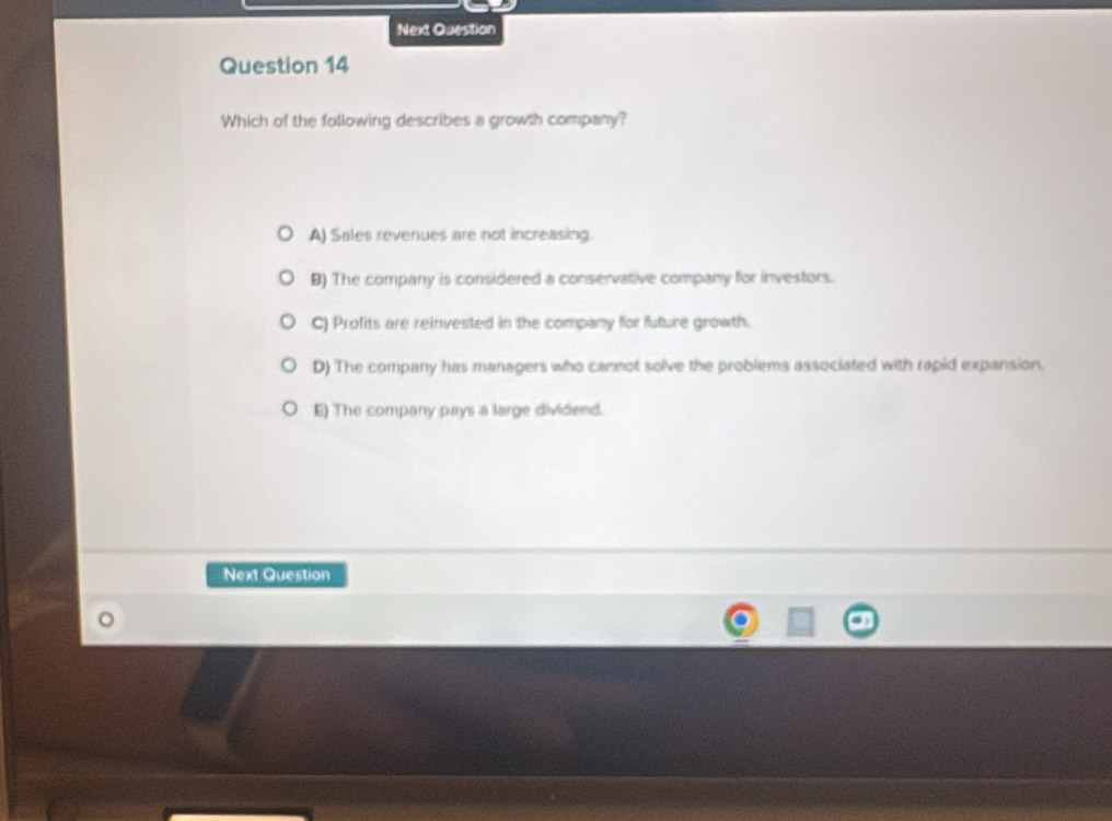 Next Question
Question 14
Which of the following describes a growth company?
A) Sales revenues are not increasing.
B) The company is considered a conservative company for investors.
C) Profits are reinvested in the company for fluture growth.
D) The company has managers who cannot solve the problems associated with rapid expansion.
E) The company pays a large dividend.
Next Question