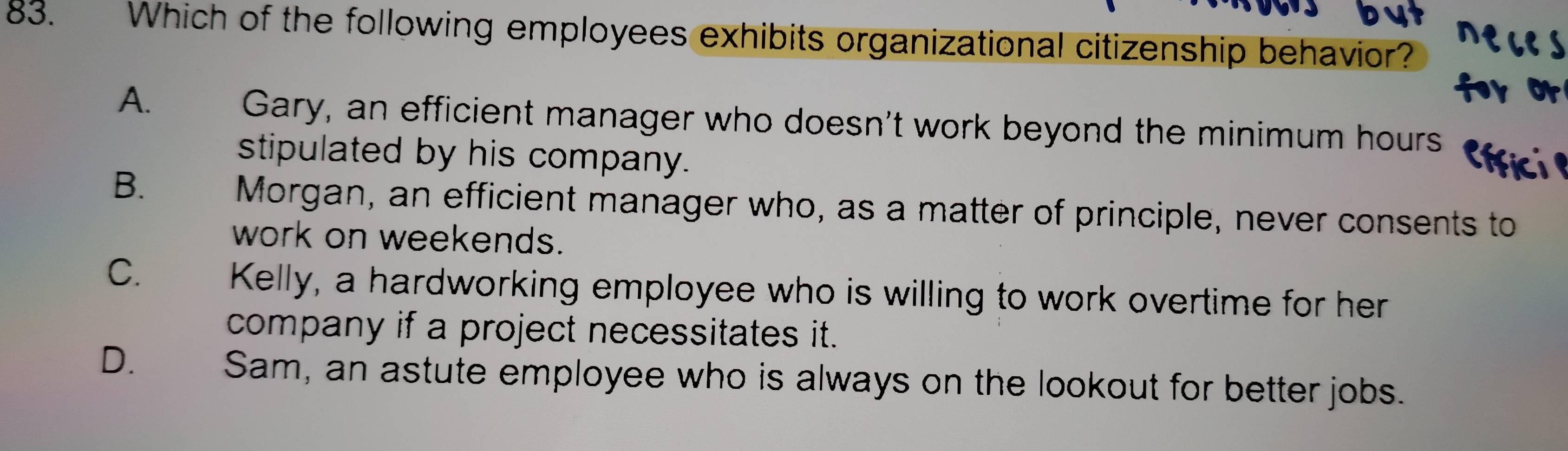 Which of the following employees exhibits organizational citizenship behavior?
A.
Gary, an efficient manager who doesn't work beyond the minimum hours
stipulated by his company.
B.
Morgan, an efficient manager who, as a matter of principle, never consents to
work on weekends.
C.
Kelly, a hardworking employee who is willing to work overtime for her
company if a project necessitates it.
D. Sam, an astute employee who is always on the lookout for better jobs.