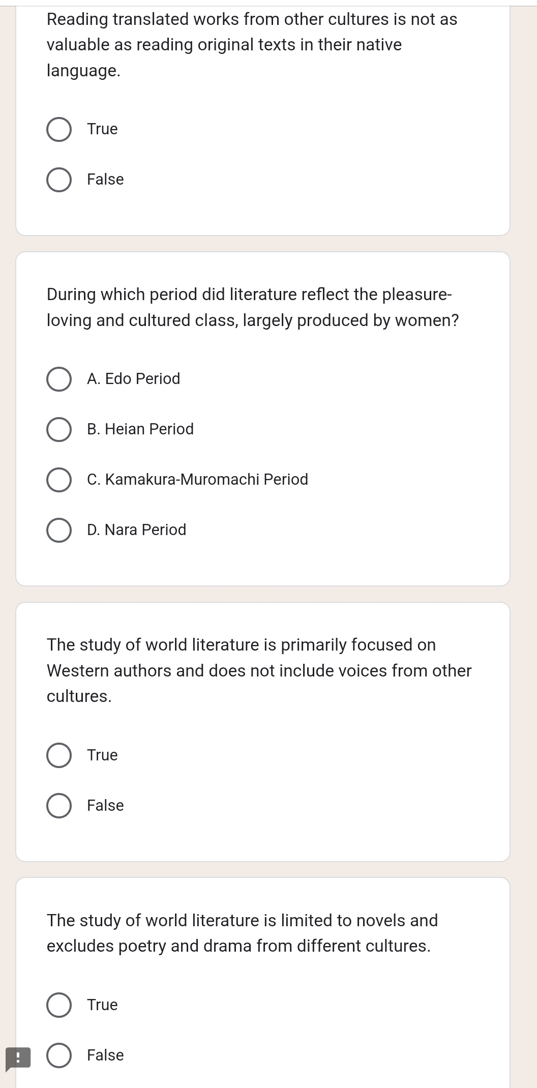 Reading translated works from other cultures is not as
valuable as reading original texts in their native
language.
True
False
During which period did literature reflect the pleasure-
loving and cultured class, largely produced by women?
A. Edo Period
B. Heian Period
C. Kamakura-Muromachi Period
D. Nara Period
The study of world literature is primarily focused on
Western authors and does not include voices from other
cultures.
True
False
The study of world literature is limited to novels and
excludes poetry and drama from different cultures.
True
:
False