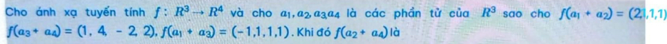 Cho ánh xạ tuyến tính f:R^3to R^4 và cho a_1, a_2, a_3a_4 là các phần tử của R^3 sao cho f(a_1+a_2)=(2,1,1)
f(a_3+a_4)=(1,4,-2,2), f(a_1+a_3)=(-1,1,1). Khi đó f(a_2+a_4)|a