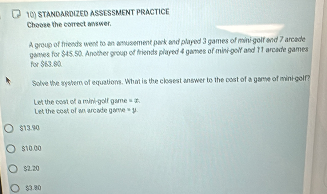 STANDARDIZED ASSESSMENT PRACTICE
Choose the correct answer.
A group of friends went to an amusement park and played 3 games of mini-golf and 7 arcade
games for $45.50. Another group of friends played 4 games of mini-golf and 11 arcade games
for $63.80.
Solve the system of equations. What is the closest answer to the cost of a game of mini-golf?
Let the cost of a mini-golf game =x
Let the cost of an arcade game =y.
$13.90
$10.00
$2.20
$3.80