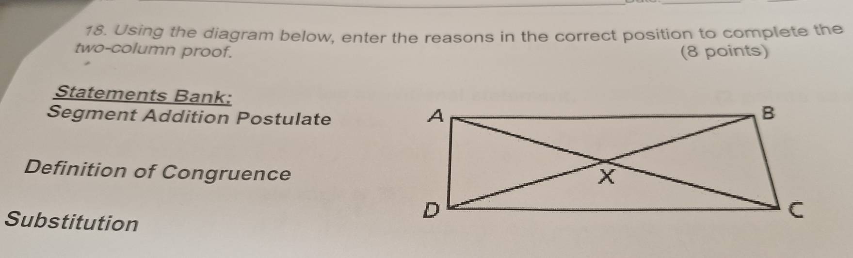 Using the diagram below, enter the reasons in the correct position to complete the 
two-column proof. (8 points) 
Statements Bank: 
Segment Addition Postulate 
Definition of Congruence 
Substitution