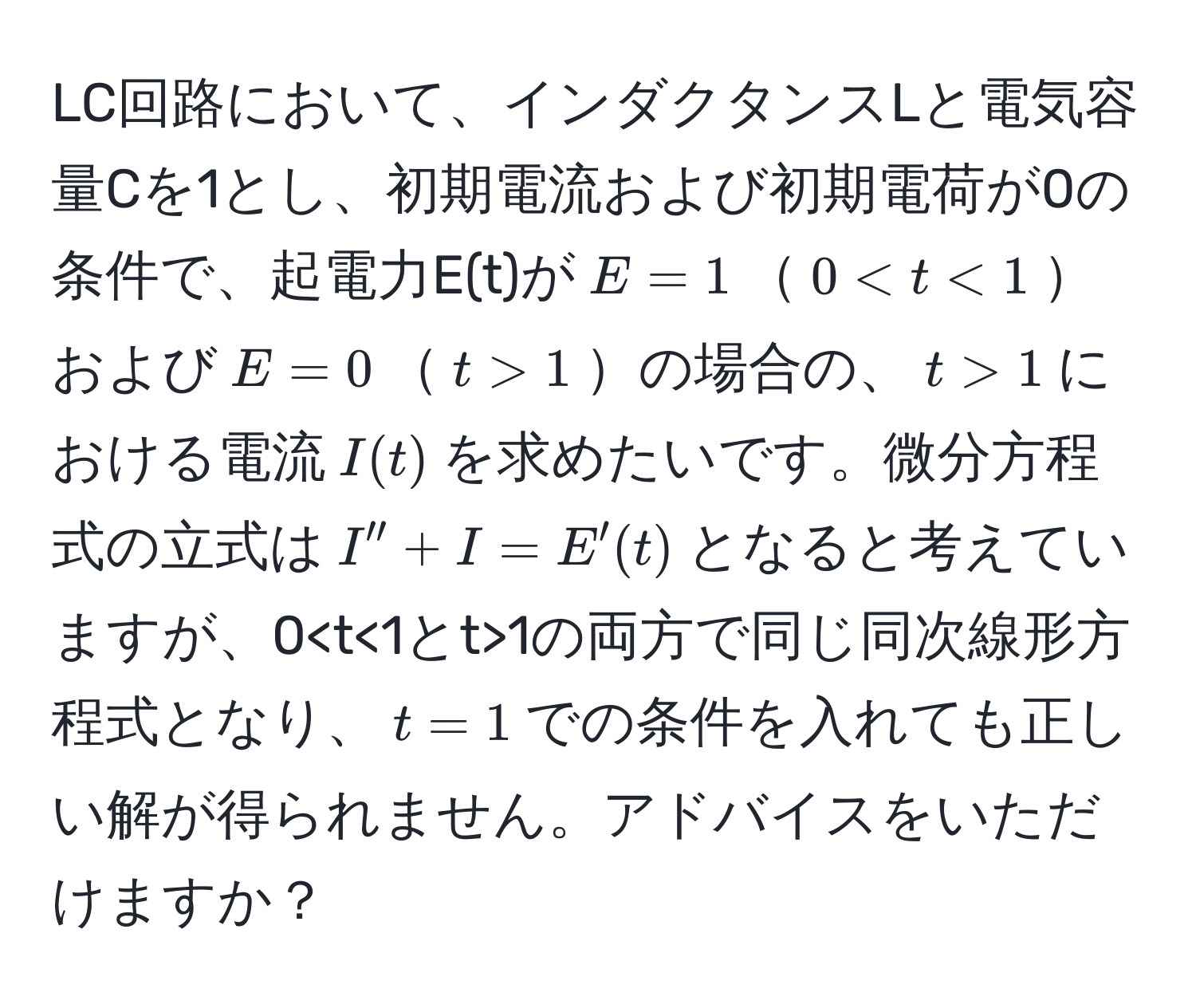 LC回路において、インダクタンスLと電気容量Cを1とし、初期電流および初期電荷が0の条件で、起電力E(t)が$E=1$$0 1$の場合の、$t>1$における電流$I(t)$を求めたいです。微分方程式の立式は$I'' + I = E'(t)$となると考えていますが、0 1の両方で同じ同次線形方程式となり、$t=1$での条件を入れても正しい解が得られません。アドバイスをいただけますか？