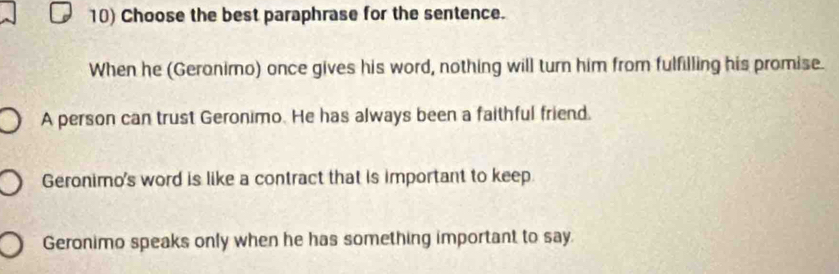 Choose the best paraphrase for the sentence.
When he (Geronimo) once gives his word, nothing will turn him from fulfilling his promise.
A person can trust Geronimo. He has always been a faithful friend.
Geronimo's word is like a contract that is important to keep.
Geronimo speaks only when he has something important to say.