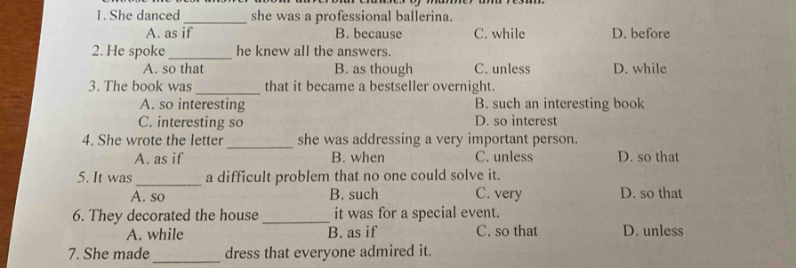 She danced_ she was a professional ballerina.
A. as if B. because C. while D. before
2. He spoke _he knew all the answers.
A. so that B. as though C. unless D. while
3. The book was_ that it became a bestseller overnight.
A. so interesting B. such an interesting book
C. interesting so D. so interest
_
4. She wrote the letter she was addressing a very important person.
A. as if B. when C. unless D. so that
5. It was _a difficult problem that no one could solve it.
A. so B. such C. very D. so that
6. They decorated the house _it was for a special event.
A. while B. as if C. so that D. unless
7. She made_ dress that everyone admired it.