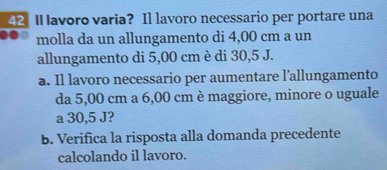 ll lavoro varia? Il lavoro necessario per portare una 
molla da un allungamento di 4,00 cm a un 
allungamento di 5,00 cm è di 30,5 J. 
a. Il lavoro necessario per aumentare l’allungamento 
da 5,00 cm a 6,00 cm è maggiore, minore o uguale 
a 30,5 J? 
B. Verifica la risposta alla domanda precedente 
calcolando il lavoro.