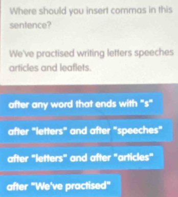 Where should you insert commas in this
sentence?
We've practised writing letters speeches
articles and leaflets.
after any word that ends with "s"
after "letters" and after "speeches"
after "letters" and after "articles"
after "We've practised"