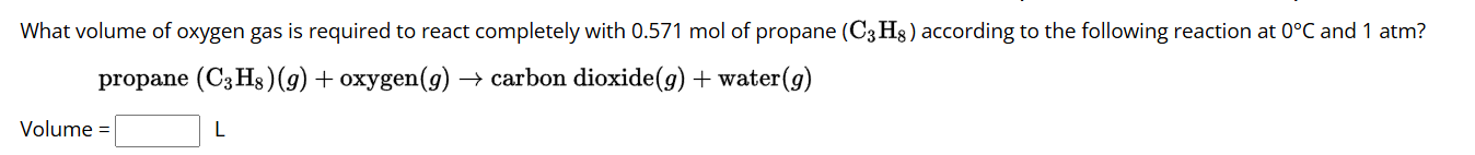 What volume of oxygen gas is required to react completely with 0.571 mol of propane (C_3H_8) according to the following reaction at 0°C and 1 atm? 
propane (C_3H_8)(g)+ oxyge n(g)- carbon dioxid (g)+ wat er(a 
Volume =□ L