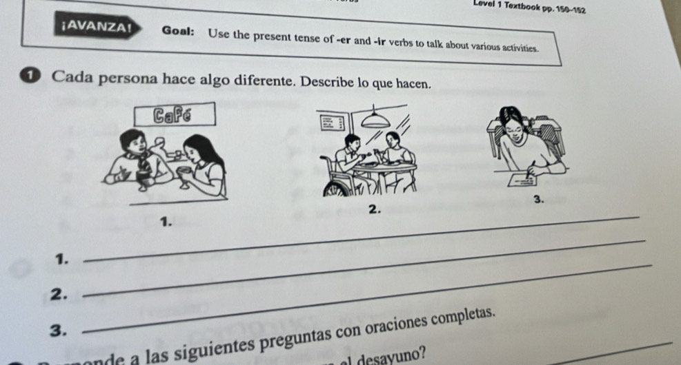 Level 1 Textbook pp. 150-152 
¡AVANZA! Goal: Use the present tense of -er and -ir verbs to talk about various activities. 
1 Cada persona hace algo diferente. Describe lo que hacen. 
3. 
2. 
1. 
1. 
_ 
2. 
_ 
3. 
_ 
onde a las siguientes preguntas con oraciones completas._ 
a desayuno?