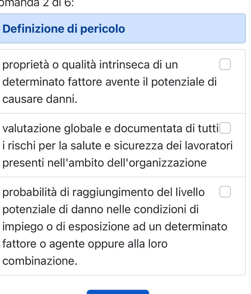 ɔmanda 2 di 6: 
Definizione di pericolo 
proprietà o qualità intrinseca di un □ 
determinato fattore avente il potenziale di 
causare danni. 
valutazione globale e documentata di tutti □ 
i rischi per la salute e sicurezza dei lavoratori 
presenti nell'ambito dell'organizzazione 
probabilità di raggiungimento del livello □ 
potenziale di danno nelle condizioni di 
impiego o di esposizione ad un determinato 
fattore o agente oppure alla loro 
combinazione.