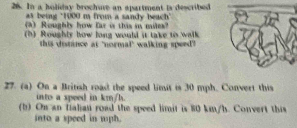 In a holiday brochure an apartment is described 
as being ' 1000 m from a sandy beach' 
a) Roughly how far is this in miles? 
(b) Roughly how long would it take tos walk 
this distance at "normal" walking speed" 
27. (a) On a British road the speed limit is 30 mph. Convert this 
into a speed in km/h. 
(b) On an fialiau road the speed limit is 80 km/h. Convert this 
into a speed in mph.