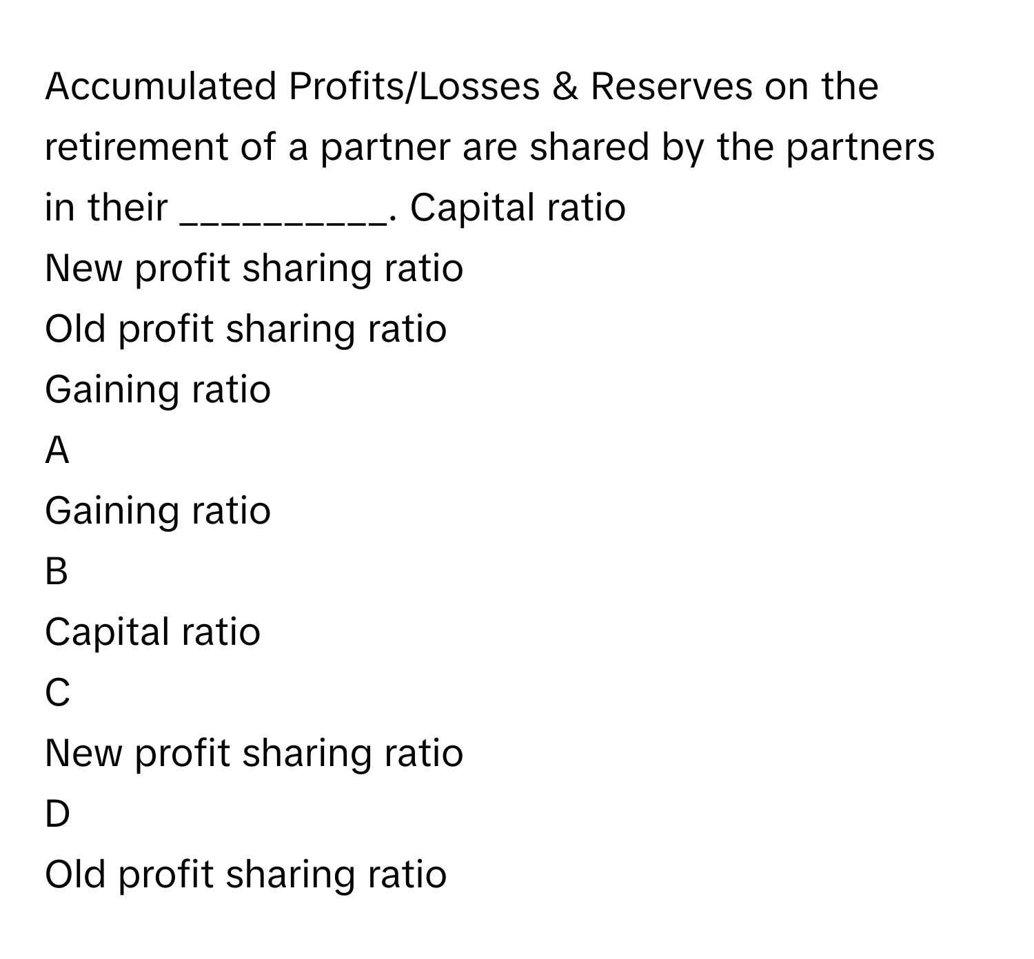 Accumulated Profits/Losses & Reserves on the retirement of a partner are shared by the partners in their __________. Capital ratio
New profit sharing ratio
Old profit sharing ratio
Gaining ratio

A  
Gaining ratio 


B  
Capital ratio 


C  
New profit sharing ratio 


D  
Old profit sharing ratio