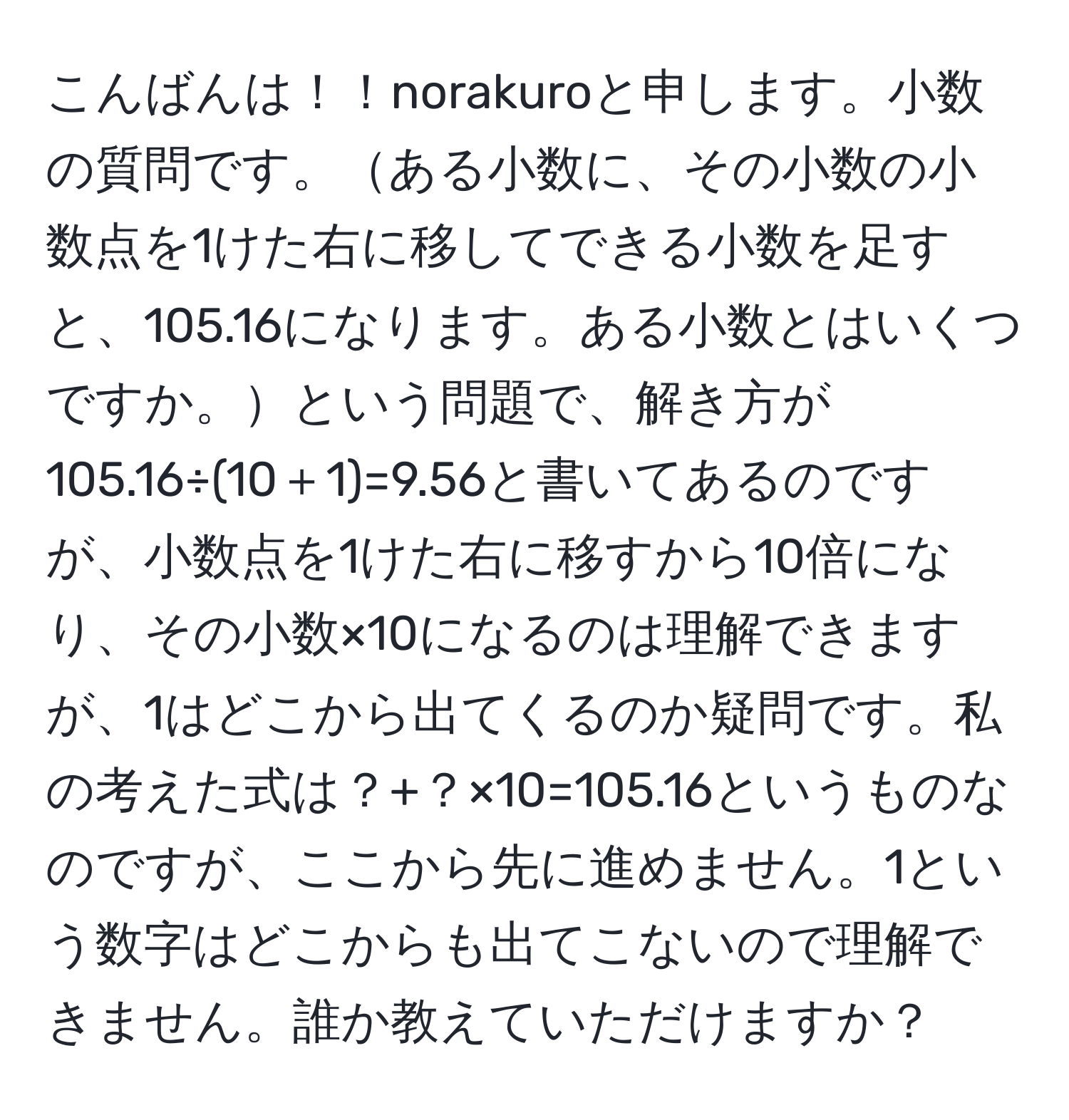 こんばんは！！norakuroと申します。小数の質問です。ある小数に、その小数の小数点を1けた右に移してできる小数を足すと、105.16になります。ある小数とはいくつですか。という問題で、解き方が105.16÷(10＋1)=9.56と書いてあるのですが、小数点を1けた右に移すから10倍になり、その小数×10になるのは理解できますが、1はどこから出てくるのか疑問です。私の考えた式は？+？×10=105.16というものなのですが、ここから先に進めません。1という数字はどこからも出てこないので理解できません。誰か教えていただけますか？