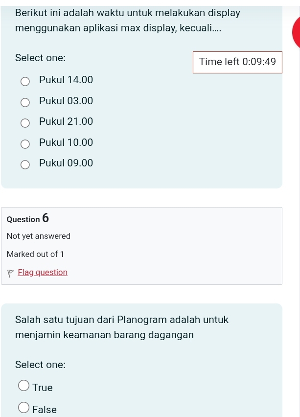 Berikut ini adalah waktu untuk melakukan display
menggunakan aplikasi max display, kecuali....
Select one: Time left 0:09:49
Pukul 14.00
Pukul 03.00
Pukul 21.00
Pukul 10.00
Pukul 09.00
Question 6
Not yet answered
Marked out of 1
Flag question
Salah satu tujuan dari Planogram adalah untuk
menjamin keamanan barang dagangan
Select one:
True
False