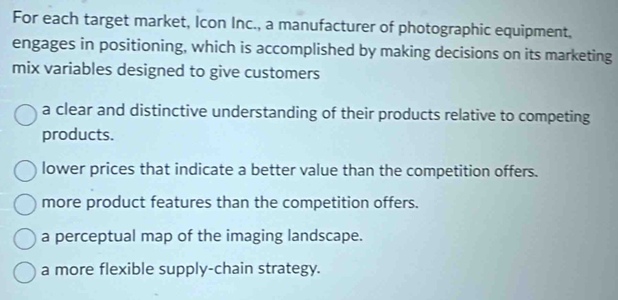 For each target market, Icon Inc., a manufacturer of photographic equipment,
engages in positioning, which is accomplished by making decisions on its marketing
mix variables designed to give customers
a clear and distinctive understanding of their products relative to competing
products.
lower prices that indicate a better value than the competition offers.
more product features than the competition offers.
a perceptual map of the imaging landscape.
a more flexible supply-chain strategy.