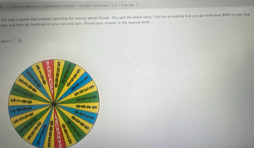 13: Independent and Dependent Events > Section Exercises 13.2 > Exercise 11 
You play a game that involves spinning the money wheel shown. You spin the wheel twice. Find the probability that you get more than $500 on your frst 
spin and then go bankrupt on your second spin. Round your answer to the nearest tenth. 
about □
3
15 D 0 a
49
o-_ 
« 
a are 
- 
a 0 a Let 
s 
a