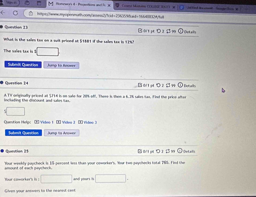 Sign its Homework 4 - Proportions and P X Course Modules COLLEGE SUCCE Untited document - Goume Gou
https://www.myopenmath.com/assess2/?cid =2363598taid=16648832!= /full 
Question 23 □ 0/1 pt 2 B 9 Details
What is the sales tax on a suit priced at $1881 if the sales tax is 12%?
The sales tax is $
Submit Question Jump to Answer
Question 24 ✔0/1 pt O2 299 Details
A TV originally priced at $714 is on sale for 20% off. There is then a 6.3% sales tax. Find the price after
including the discount and sales tax.
S
Question Help: Video 1 Video 2 * Video 3
Submit Question Jump to Answer
Question 25 □ 0/1 pt つ 2 c° 99 Details
Your weekly paycheck is 15 percent less than your coworker's. Your two paychecks total 765. Find the
amount of each paycheck.
Your coworker's is : and yours is
Given your answers to the nearest cent