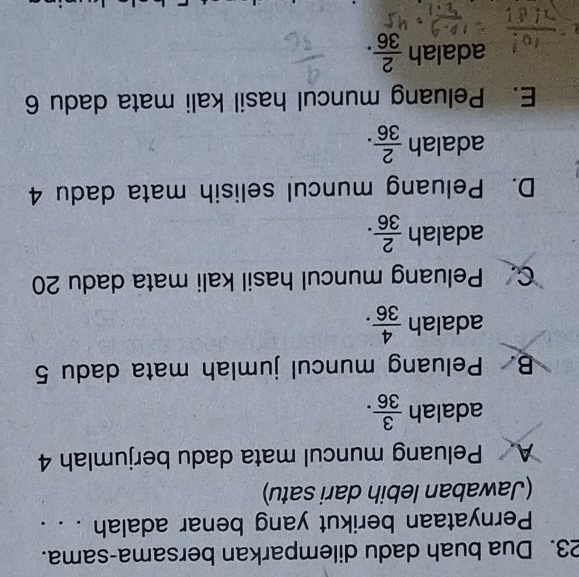 Dua buah dadu dilemparkan bersama-sama.
Pernyataan berikut yang benar adalah . . .
(Jawaban lebih dari satu)
A. Peluang muncul mata dadu berjumlah 4
adalah  3/36 .
B. Peluang muncul jumlah mata dadu 5
adalah  4/36 .
C. Peluang muncul hasil kali mata dadu 20
adalah  2/36 .
D. Peluang muncul selisih mata dadu 4
adalah  2/36 .
E. Peluang muncul hasil kali mata dadu 6
adalah  2/36 .