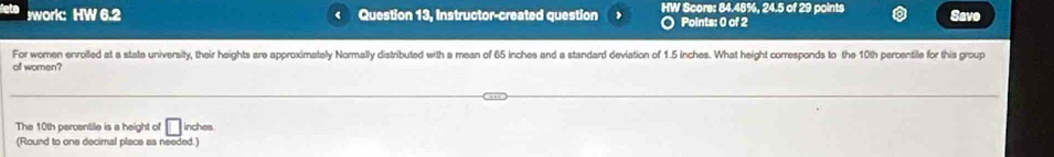 swork: HW 6.2 Question 13, Instructor-created question HW Score: 84.48%, 24.5 of 29 points Save 
. Points: 0 of 2 
For women enroiled at a state university, their heights are approximately Normally distributed with a mean of 65 inches and a standard deviation of 1.5 inches. What height corresponds to the 10th percentile for this group 
of women? 
The 10th percentile is a height of □ inches
(Round to one decimal place as needed.)