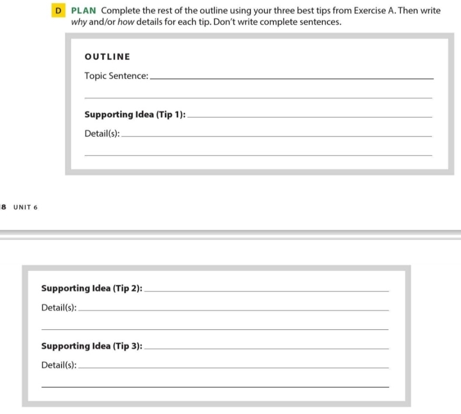 PLAN Complete the rest of the outline using your three best tips from Exercise A. Then write 
why and/or how details for each tip. Don’t write complete sentences. 
OUTLINE 
Topic Sentence:_ 
_ 
Supporting Idea (Tip 1):_ 
Detail(s):_ 
_ 
8 UNIT 6 
Supporting Idea (Tip 2):_ 
Detail(s):_ 
_ 
Supporting Idea (Tip 3):_ 
Detail(s):_ 
_ 
_