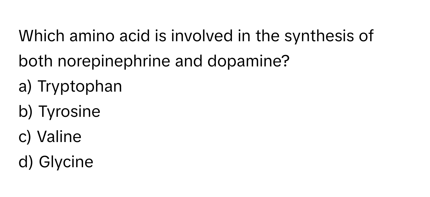 Which amino acid is involved in the synthesis of both norepinephrine and dopamine?

a) Tryptophan
b) Tyrosine
c) Valine
d) Glycine