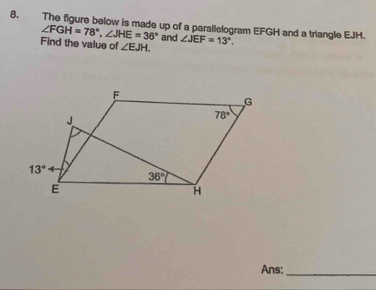 The figure below is made up of a parallelogram EFGH and a triangle EJH.
∠ FGH=78°,∠ JHE=36° and
Find the value of ∠ EJH. ∠ JEF=13°.
Ans:_