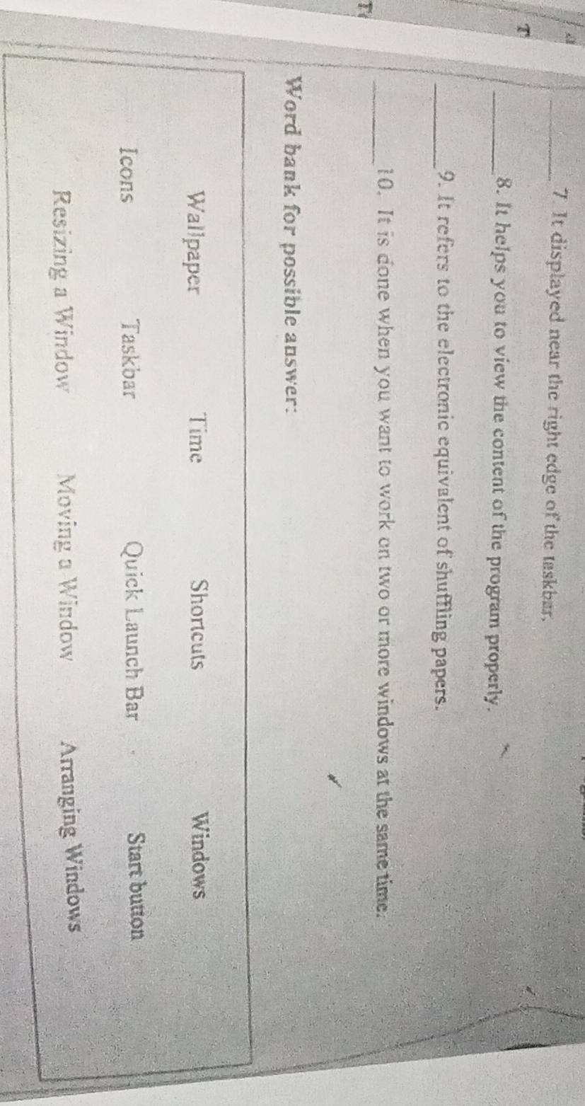 a 
_7. It displayed near the right edge of the taskbar. 
T 
_8. It helps you to view the content of the program properly. 
_9. It refers to the electronic equivalent of shuffling papers. 
_10. It is done when you want to work on two or more windows at the same time. 
T 
Word bank for possible answer: 
Wallpaper Time Shortcuts Windows 
Icons Taskbar Quick Launch Bar Start button 
Resizing a Window Moving a Window 
Arranging Windows