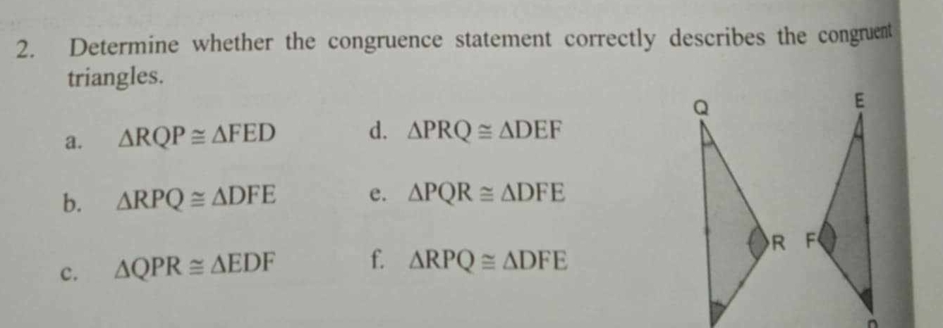 Determine whether the congruence statement correctly describes the congruent 
triangles. 
a. △ RQP≌ △ FED
d. △ PRQ≌ △ DEF
b. △ RPQ≌ △ DFE e. △ PQR≌ △ DFE

c. △ QPR≌ △ EDF
f. △ RPQ≌ △ DFE