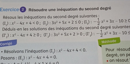 Exercice(2) Résoudre une inéquation du second degré 
Résous les inéquations du second degré suivantes : 
Déduis-en les solutions des inéquations du second degré suivantes (I_1):x^2-4x+4<0</tex>; (I_2):3x^2+5x+2≤ 0; (I_3):- 1/2 x^2+3x-10≥ 0
(I'_1):x^2-4x+4≥ 0; (I'_2):3x^2+5x+2>0; (I'_3):- 1/2 x^2+3x-10≤
Corrigé 
Méthode 
Résolvons l'inéquation (I_1):x^2-4x+4<0</tex>. Pour résoud 
Posons : (E_1):x^2-4x+4=0. degré, on pe
126* 1* 6-0
on résout