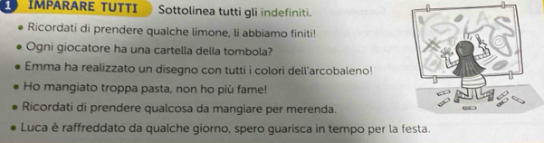 IMPARARE TUTTI Sottolinea tutti gli indefiniti. 
Ricordati di prendere qualche limone, li abbiamo finiti! 
Ogni giocatore ha una cartella della tombola? 
Emma ha realizzato un disegno con tutti i colori dell'arcobaleno! 
Ho mangiato troppa pasta, non ho più fame! 
Ricordati di prendere qualcosa da mangiare per merenda. 
Luca è raffreddato da qualche giorno, spero guarisca in tempo per la festa.