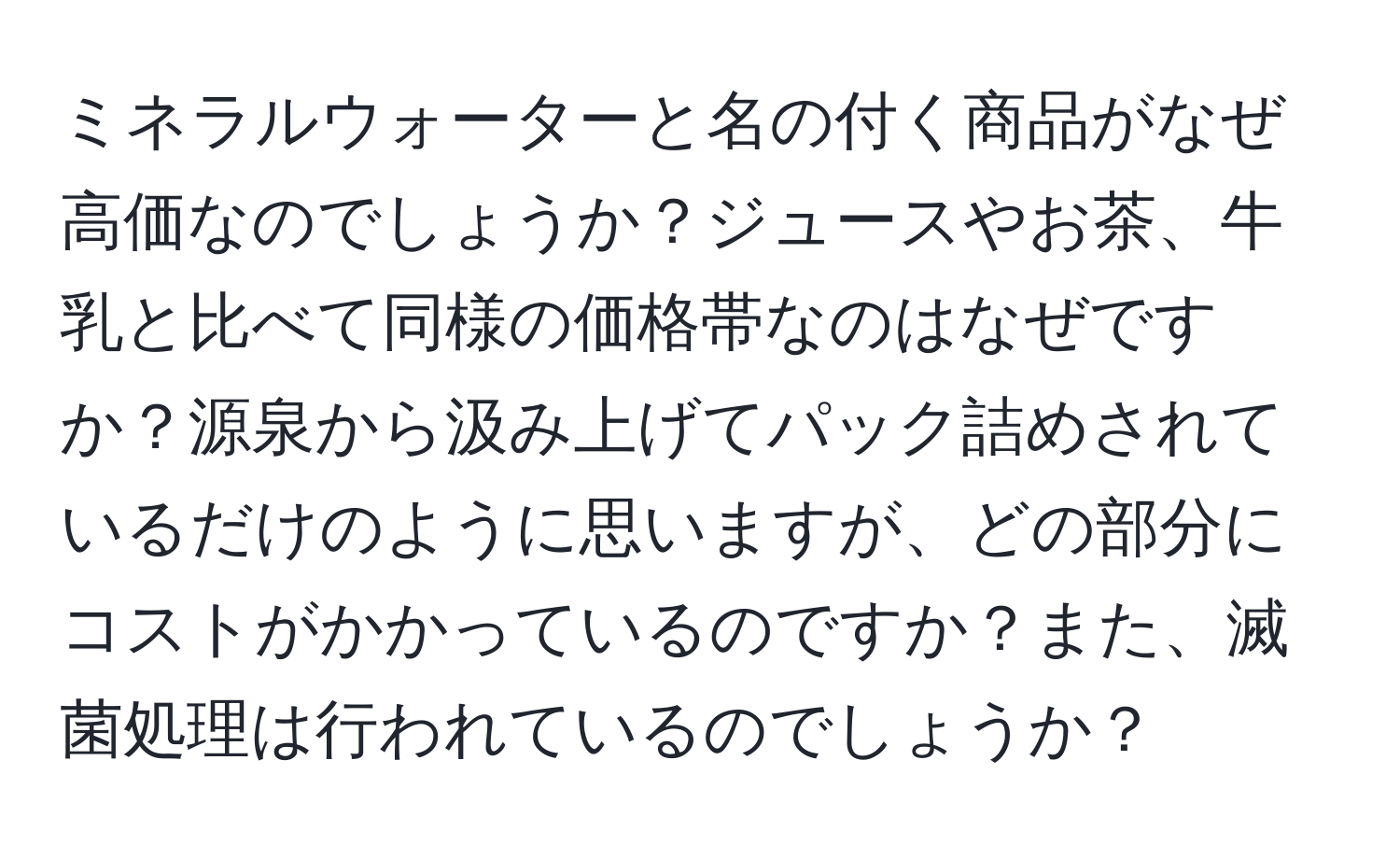 ミネラルウォーターと名の付く商品がなぜ高価なのでしょうか？ジュースやお茶、牛乳と比べて同様の価格帯なのはなぜですか？源泉から汲み上げてパック詰めされているだけのように思いますが、どの部分にコストがかかっているのですか？また、滅菌処理は行われているのでしょうか？