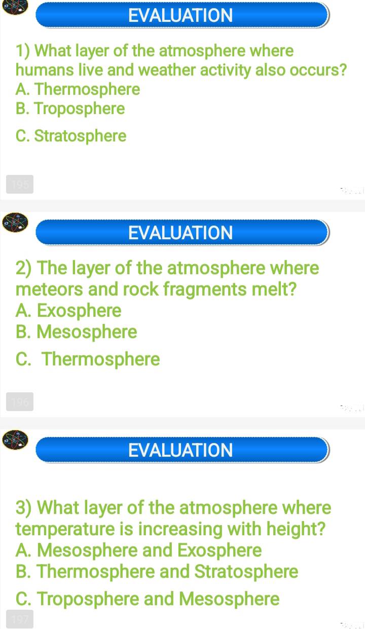 EVALUATION
1) What layer of the atmosphere where
humans live and weather activity also occurs?
A. Thermosphere
B. Troposphere
C. Stratosphere
195
EVALUATION
2) The layer of the atmosphere where
meteors and rock fragments melt?
A. Exosphere
B. Mesosphere
C. Thermosphere
EVALUATION
3) What layer of the atmosphere where
temperature is increasing with height?
A. Mesosphere and Exosphere
B. Thermosphere and Stratosphere
C. Troposphere and Mesosphere