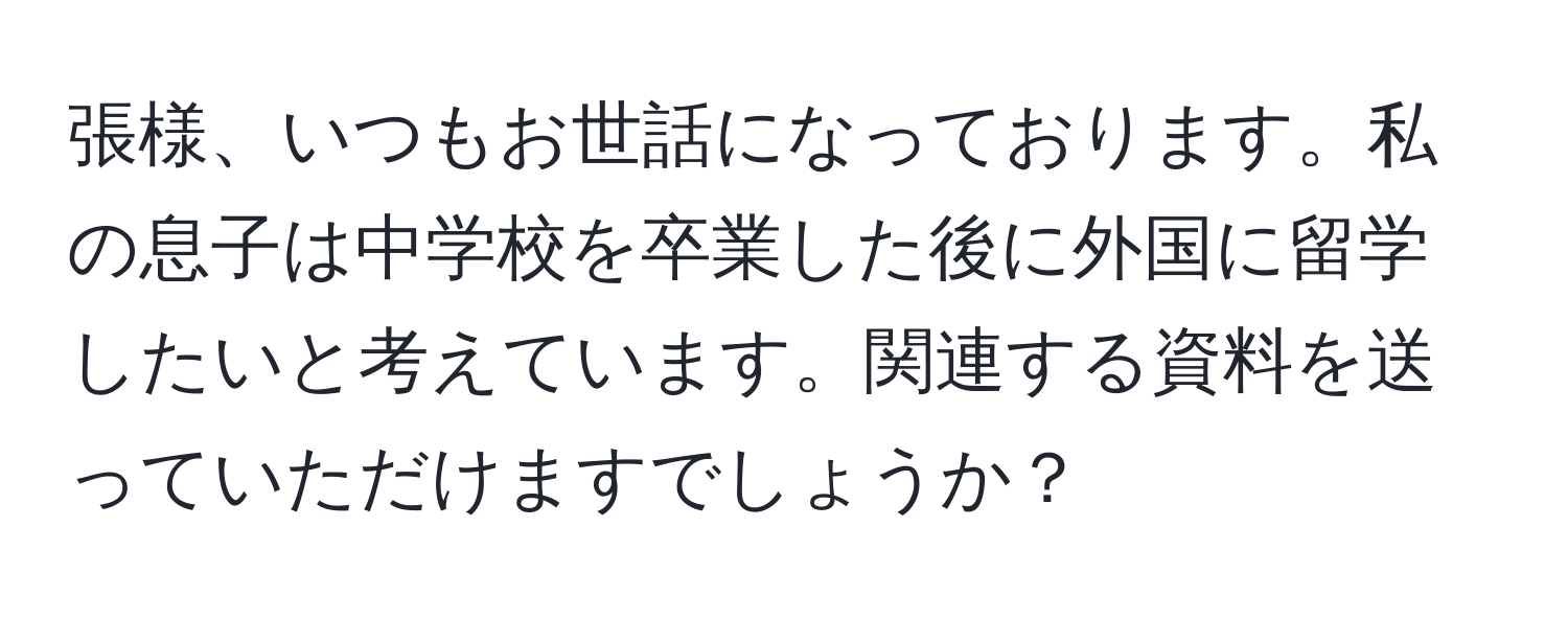 張様、いつもお世話になっております。私の息子は中学校を卒業した後に外国に留学したいと考えています。関連する資料を送っていただけますでしょうか？