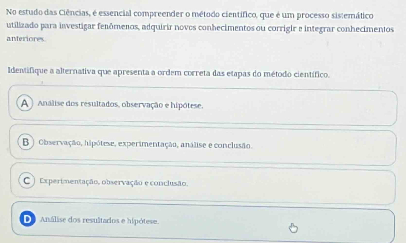 No estudo das Ciências, é essencial compreender o método científico, que é um processo sistemático
utilizado para investigar fenômenos, adquirir novos conhecimentos ou corrigir e integrar conhecimentos
anteriores.
Identifique a alternativa que apresenta a ordem correta das etapas do método científico.
A ) Análise dos resultados, observação e hipótese.
B ) Observação, hipótese, experimentação, análise e conclusão.
C ) Experimentação, observação e conclusão.
D Análise dos resultados e hipótese.