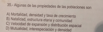 35.- Algunas de las propiedades de las poblaciones son
A) Mortalidad, densidad y tasa de crecimiento
B) Natalidad, estructura etaria y comunidad
C) Velocidad de expansión y distribución espacial
D) Mutualidad, interespeciación y densidad