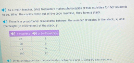 As a mith teacher, Erica frequently makes pholocopies of fun activities for her students 
to do. When the copies come out of the copy machine, they farm is stack. 
1) There is a proportional relatlosship between the number of caples in the stack, x, and 
the height (n millmeters) of the stack, y
1) Write an equction for the taumonship between a and y. Sumpay amy fractions