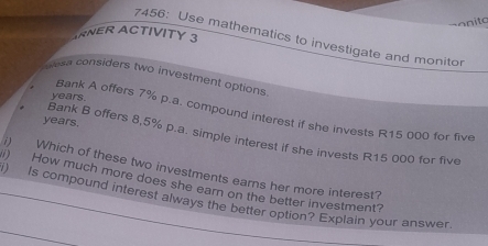 nito 
ARNER ACTIVITY 3 
7456: Use mathematics to investigate and monitor 
ess considers two investment options
years
Bank A offers 7% p.a. compound interest if she invests R15 000 for five
years. Bank B offers 8,5% p.a. simple interest if she invests R15 000 for five 
i) Which of these two investments earns her more interest? 
) How much more does she earn on the better investment? 
) Is compound interest always the better option? Explain your answer.