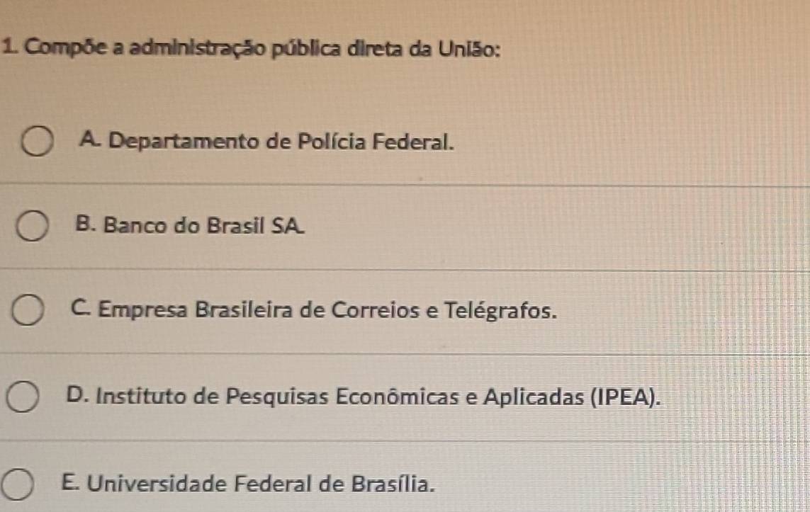 Compõe a administração pública direta da União:
A. Departamento de Polícia Federal.
B. Banco do Brasil SA.
C. Empresa Brasileira de Correios e Telégrafos.
D. Instituto de Pesquisas Econômicas e Aplicadas (IPEA).
E. Universidade Federal de Brasília.