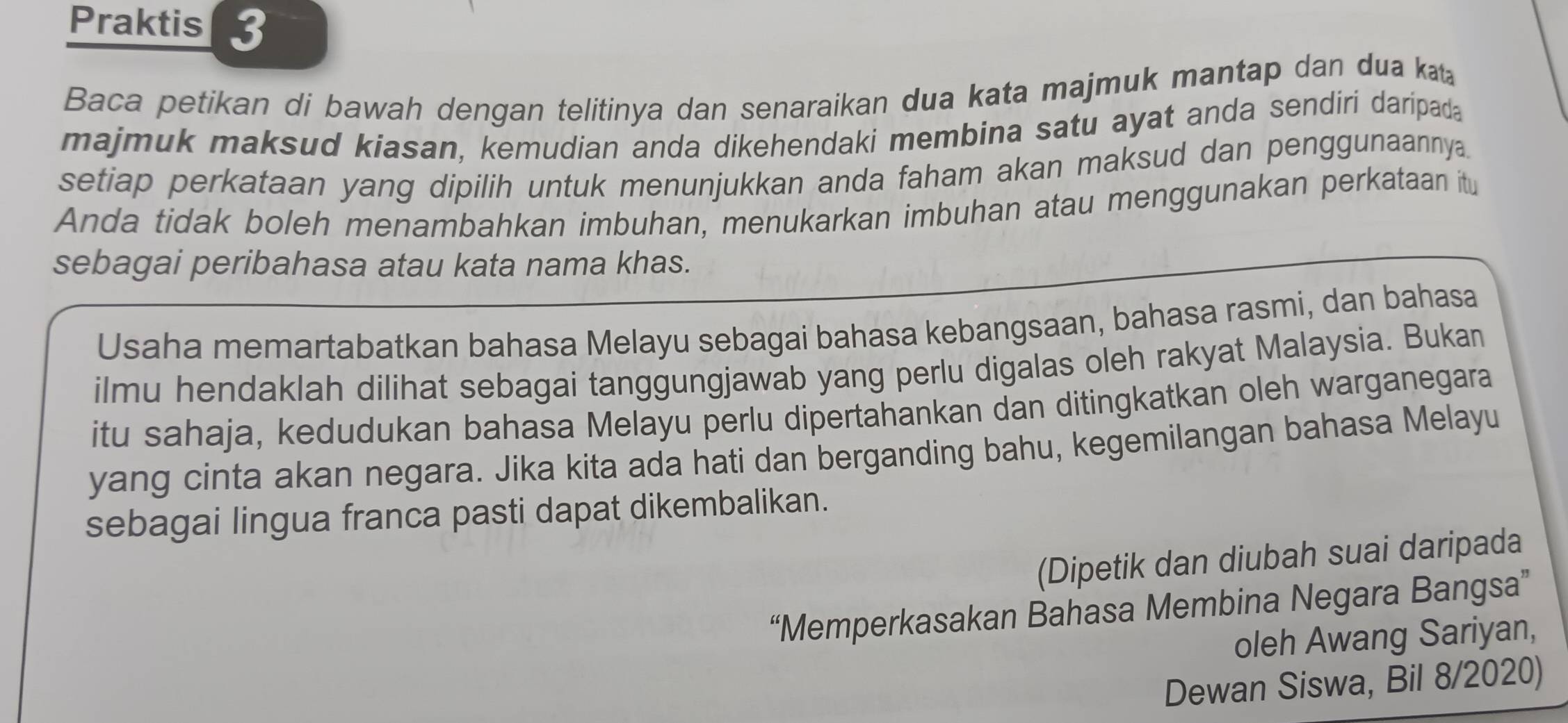 Praktis 
Baca petikan di bawah dengan telitinya dan senaraikan dua kata majmuk mantap dan dua kt 
majmuk maksud kiasan, kemudian anda dikehendaki membina satu ayat anda sendiri daripada 
setiap perkataan yang dipilih untuk menunjukkan anda faham akan maksud dan penggunaannya. 
Anda tidak boleh menambahkan imbuhan, menukarkan imbuhan atau menggunakan perkataan itu 
sebagai peribahasa atau kata nama khas. 
Usaha memartabatkan bahasa Melayu sebagai bahasa kebangsaan, bahasa rasmi, dan bahasa 
ilmu hendaklah dilihat sebagai tanggungjawab yang perlu digalas oleh rakyat Malaysia. Bukan 
itu sahaja, kedudukan bahasa Melayu perlu dipertahankan dan ditingkatkan oleh warganegara 
yang cinta akan negara. Jika kita ada hati dan berganding bahu, kegemilangan bahasa Melayu 
sebagai lingua franca pasti dapat dikembalikan. 
(Dipetik dan diubah suai daripada 
“Memperkasakan Bahasa Membina Negara Bangsa” 
oleh Awang Sariyan, 
Dewan Siswa, Bil 8/2020)