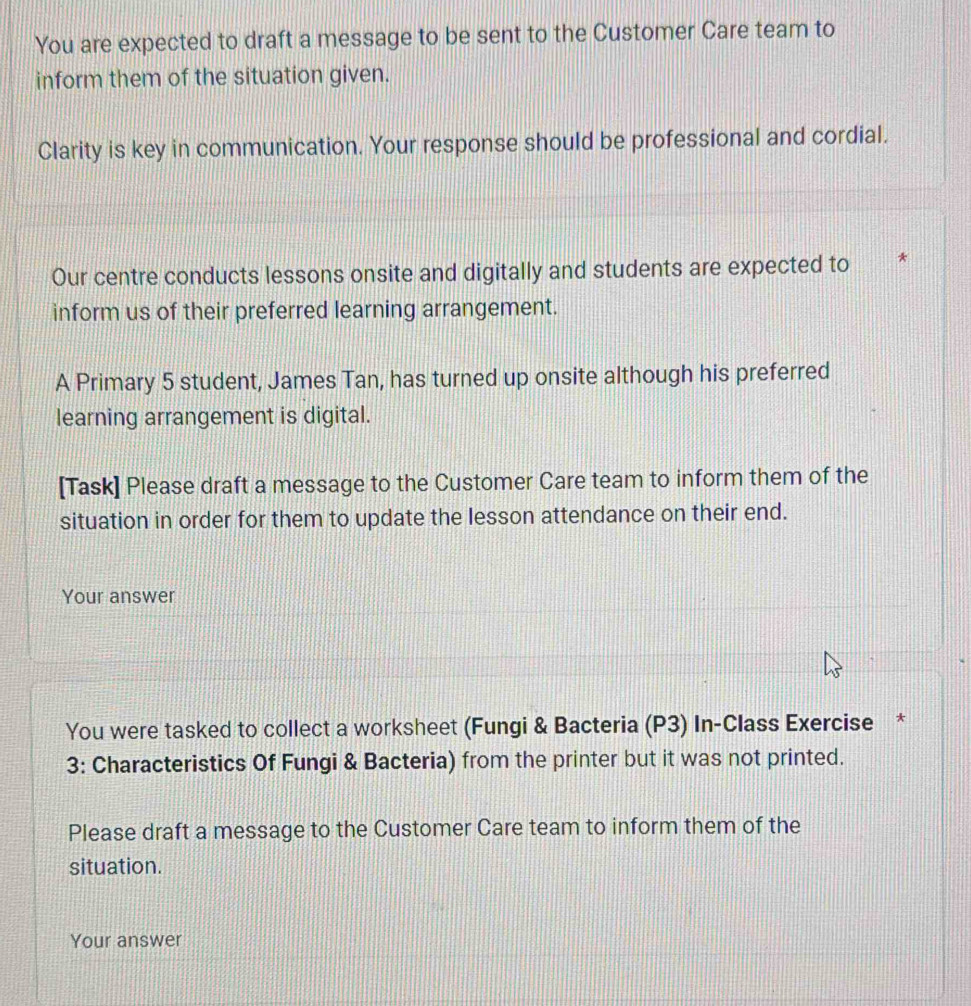 You are expected to draft a message to be sent to the Customer Care team to 
inform them of the situation given. 
Clarity is key in communication. Your response should be professional and cordial. 
Our centre conducts lessons onsite and digitally and students are expected to * 
inform us of their preferred learning arrangement. 
A Primary 5 student, James Tan, has turned up onsite although his preferred 
learning arrangement is digital. 
[Task] Please draft a message to the Customer Care team to inform them of the 
situation in order for them to update the lesson attendance on their end. 
Your answer 
You were tasked to collect a worksheet (Fungi & Bacteria (P3) In-Class Exercise * 
3: Characteristics Of Fungi & Bacteria) from the printer but it was not printed. 
Please draft a message to the Customer Care team to inform them of the 
situation. 
Your answer