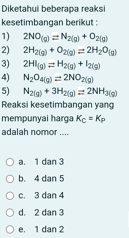 Diketahui beberapa reaksi
kesetimbangan berikut :
1) 2NO_(g)leftharpoons N_2(g)+O_2(g)
2) 2H_2(g)+O_2(g)leftharpoons 2H_2O_(g)
3) 2HI_(g)leftharpoons H_2(g)+I_2(g)
4) N_2O_4(g)leftharpoons 2NO_2(g)
5) N_2(g)+3H_2(g)leftharpoons 2NH_3(g)
Reaksi kesetimbangan yang
mempunyai harga K_C=K_P
adalah nomor ....
a. 1 dan 3
b. 4 dan 5
c. 3 dan 4
d. 2 dan 3
e. 1 dan 2