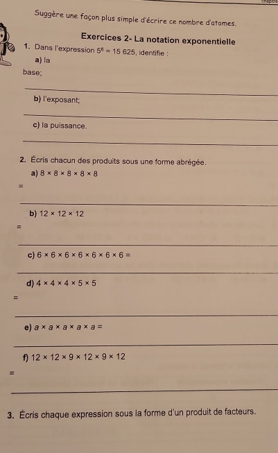 Suggère une façon plus simple d'écrire ce nombre d'atomes. 
Exercices 2- La notation exponentielle 
1. Dans l'expression 5^6=15625 , identifie : 
a) la 
base; 
_ 
b) l'exposant; 
_ 
c) la puissance. 
_ 
2. Écris chacun des produits sous une forme abrégée. 
a) 8* 8* 8* 8* 8
= 
_ 
b) 12* 12* 12
=
_ 
c) 6* 6* 6* 6* 6* 6* 6=
_ 
d) 4* 4* 4* 5* 5
= 
_ 
e) a* a* a* a* a=
_ 
f 12* 12* 9* 12* 9* 12
= 
_ 
3. Écris chaque expression sous la forme d'un produit de facteurs.