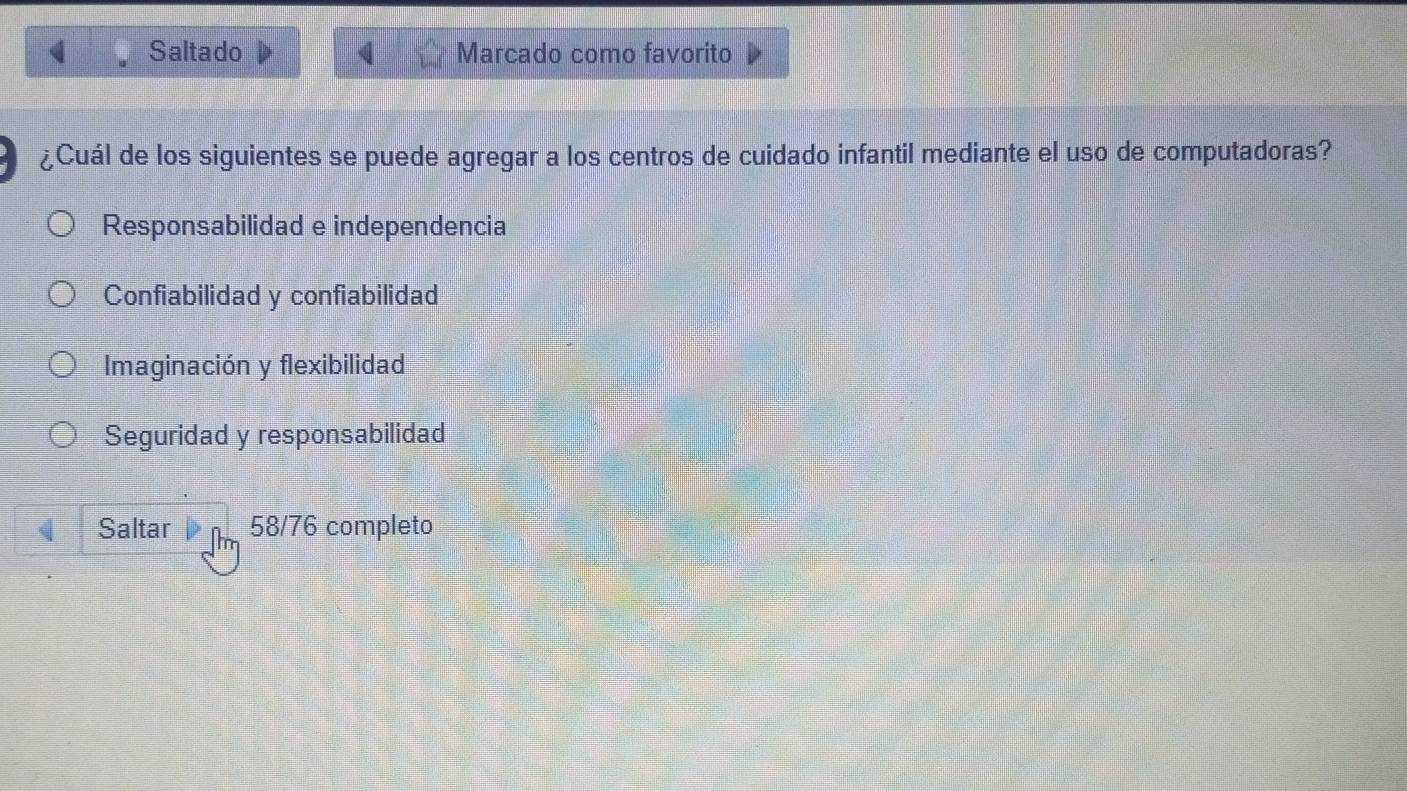 Saltado Marcado como favorito
¿Cuál de los siguientes se puede agregar a los centros de cuidado infantil mediante el uso de computadoras?
Responsabilidad e independencia
Confiabilidad y confiabilidad
Imaginación y flexibilidad
Seguridad y responsabilidad
Saltar 58/76 completo