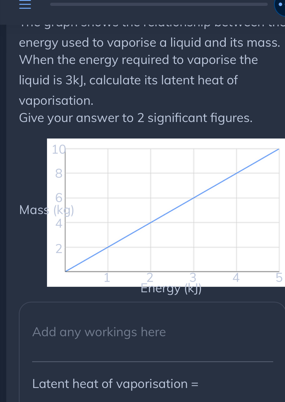 energy used to vaporise a liquid and its mass. 
When the energy required to vaporise the 
liquid is 3kJ, calculate its latent heat of 
vaporisation. 
Give your answer to 2 significant figures. 
Ma 
5 
Energy (KJ) 
Add any workings here 
_ 
Latent heat of vaporisation =