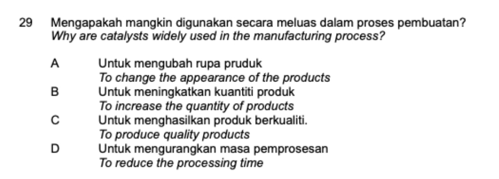 Mengapakah mangkin digunakan secara meluas dalam proses pembuatan?
Why are catalysts widely used in the manufacturing process?
A Untuk mengubah rupa pruduk
To change the appearance of the products
B Untuk meningkatkan kuantiti produk
To increase the quantity of products
C Untuk menghasilkan produk berkualiti.
To produce quality products
D Untuk mengurangkan masa pemprosesan
To reduce the processing time