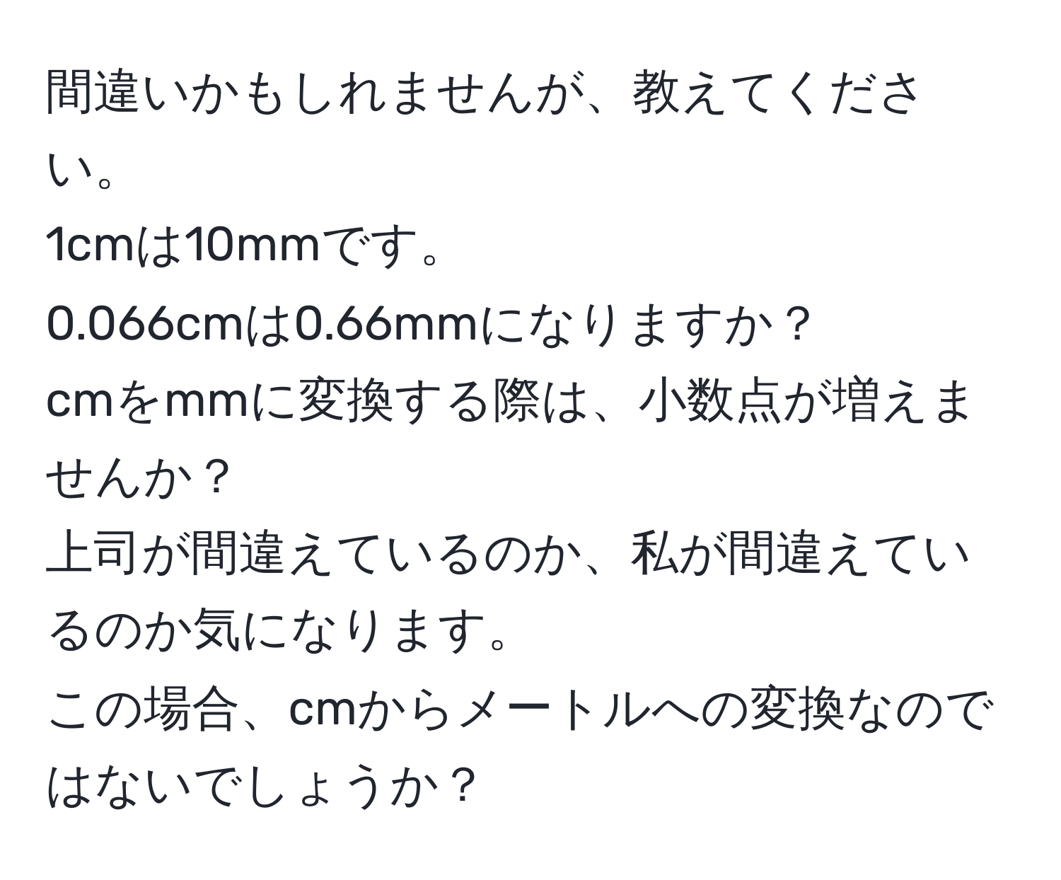 間違いかもしれませんが、教えてください。  
1cmは10mmです。  
0.066cmは0.66mmになりますか？  
cmをmmに変換する際は、小数点が増えませんか？  
上司が間違えているのか、私が間違えているのか気になります。  
この場合、cmからメートルへの変換なのではないでしょうか？