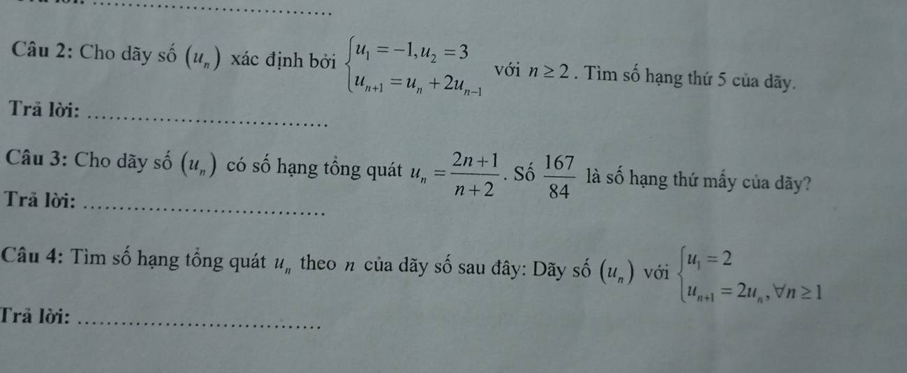 Cho dãy số (u_n) xác định bởi beginarrayl u_1=-1,u_2=3 u_n+1=u_n+2u_n-1endarray. với n≥ 2. Tìm số hạng thứ 5 của dãy. 
Trả lời:_ 
Câu 3: Cho dãy số (u_n) có số hạng tổng quát u_n= (2n+1)/n+2 . Số  167/84  là số hạng thứ mấy của dãy? 
Trả lời:_ 
Câu 4: Tìm số hạng tổng quát u_n theo n của dãy số sau đây: Dãy số (u_n) với beginarrayl u_1=2 u_n+1=2u_n,forall n≥ 1endarray.
Trả lời:_