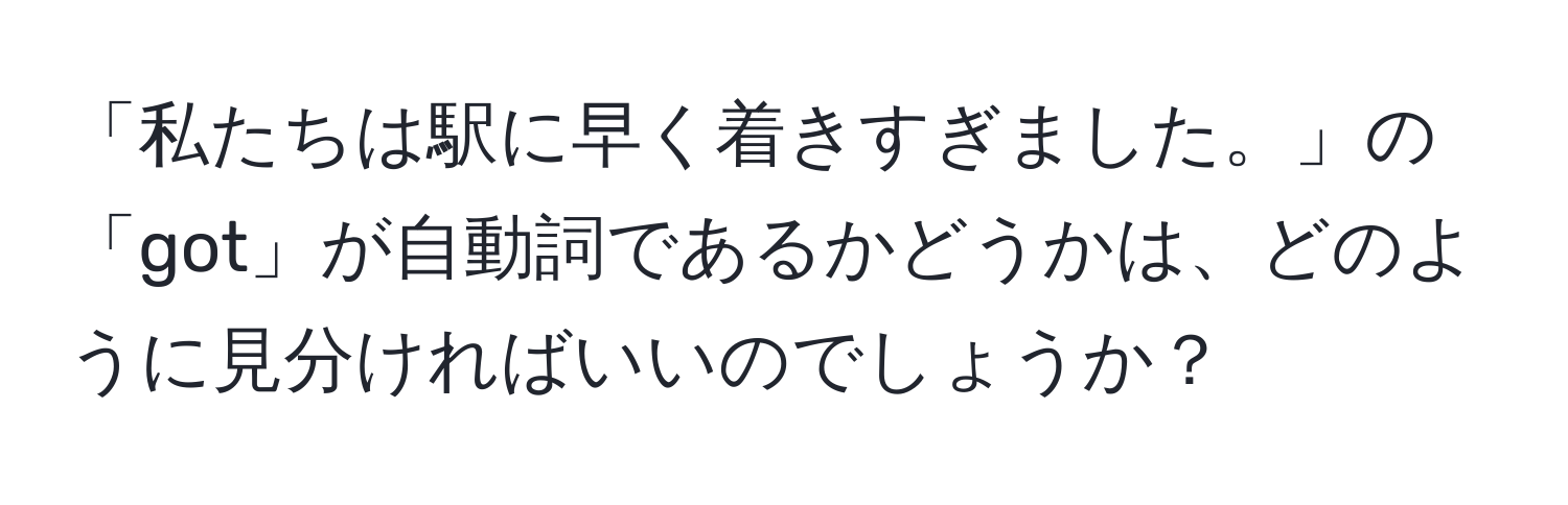 「私たちは駅に早く着きすぎました。」の「got」が自動詞であるかどうかは、どのように見分ければいいのでしょうか？