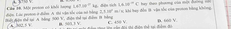 A. 6750 V. B. 650
Câu 10. Một proton có khối lượng 1,67.10^(-27)kg :, điện tích 1,6.10^(-19)C bay theo phương của một đường sực
diện. Lúc proton ở điểm A thì vận tốc của nó bằng 2,5.10^4m/s; khi bay đến B vận tốc của proton bằng không.
Biết điện thế tại A bằng 500 V, điện thế tại điểm B bằng
A. 302,5 V. B. 503, 3 V. C. 450 V. D. 660 V.
ột điểm tăng lên gắp đôi thì điên thế tai điểm đó